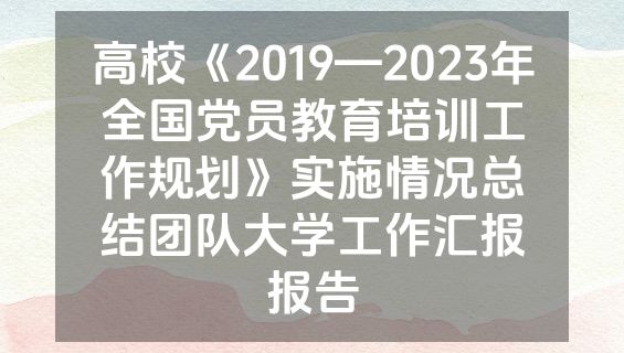 高校《2019—2023年全国党员教育培训工作规划》实施情况总结团队大学工作汇报报告