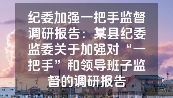纪委加强一把手监督调研报告：某县纪委监委关于加强对“一把手”和领导班子监督的调研报告