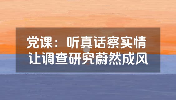 党课：听真话察实情 让调查研究蔚然成风