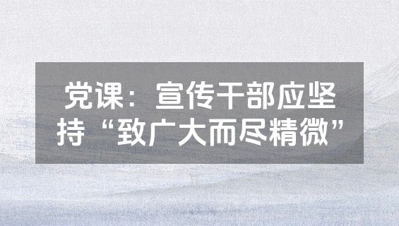 党课：宣传干部应坚持“致广大而尽精微”
