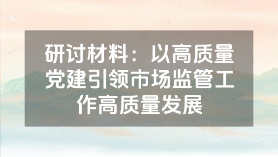 研讨材料：以高质量党建引领市场监管工作高质量发展