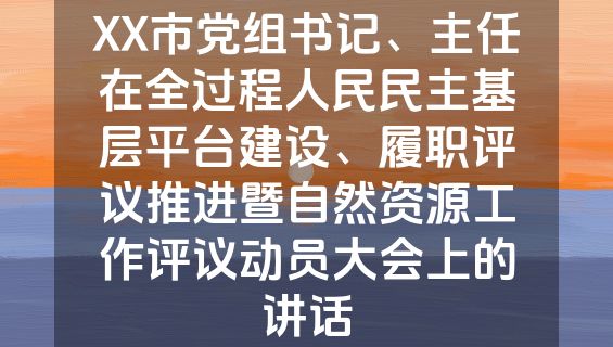 XX市党组书记、主任在全过程人民民主基层平台建设、履职评议推进暨自然资源工作评议动员大会上的讲话