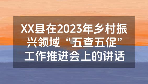 XX县在2023年乡村振兴领域“五查五促”工作推进会上的讲话