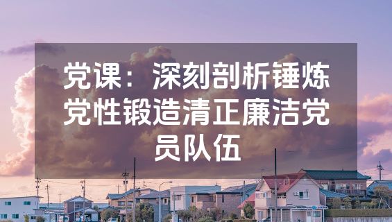 党课：深刻剖析锤炼党性锻造清正廉洁党员队伍