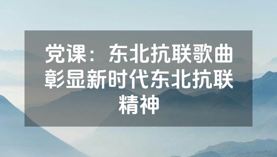 党课：东北抗联歌曲彰显新时代东北抗联精神