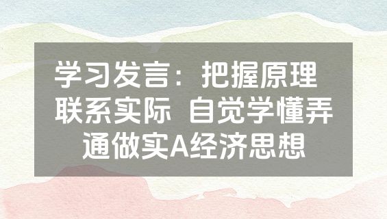 学习发言：把握原理  联系实际  自觉学懂弄通做实A经济思想