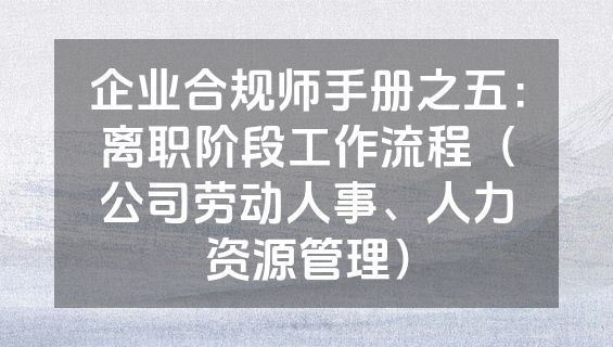 企业合规师手册之五：离职阶段工作流程（公司劳动人事、人力资源管理）