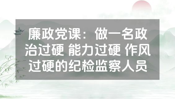 廉政党课：做一名政治过硬 能力过硬 作风过硬的纪检监察人员