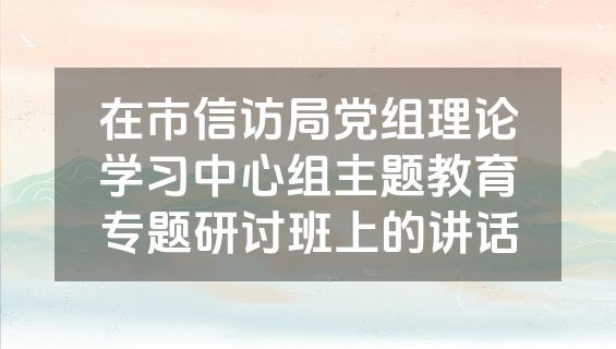 在市信访局党组理论学习中心组主题教育专题研讨班上的讲话