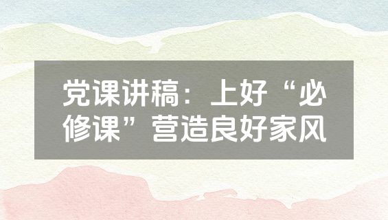 党课讲稿：上好“必修课”营造良好家风