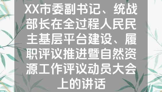 XX市委副书记、统战部长在全过程人民民主基层平台建设、履职评议推进暨自然资源工作评议动员大会上的讲话