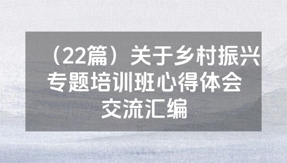 （22篇）关于乡村振兴专题培训班心得体会交流汇编