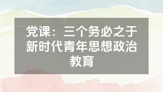 党课：三个务必之于新时代青年思想政治教育