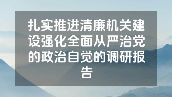 扎实推进清廉机关建设强化全面从严治党的政治自觉的调研报告