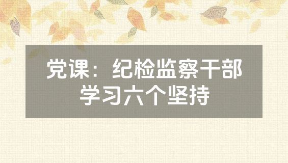 党课：纪检监察干部学习六个坚持