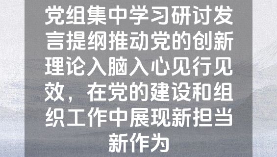 党组集中学习研讨发言提纲推动党的创新理论入脑入心见行见效，在党的建设和组织工作中展现新担当新作为