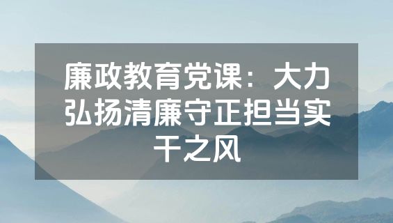 廉政教育党课：大力弘扬清廉守正担当实干之风