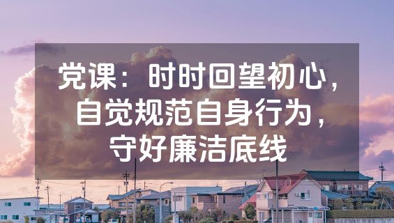 党课：时时回望初心，自觉规范自身行为，守好廉洁底线