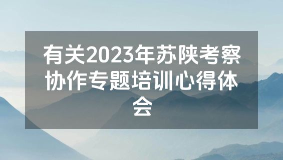 有关2023年苏陕考察协作专题培训心得体会
