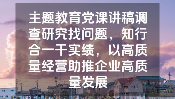 主题教育党课讲稿调查研究找问题，知行合一干实绩，以高质量经营助推企业高质量发展
