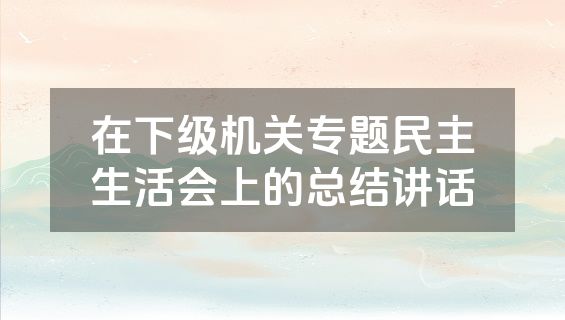 在下级机关专题民主生活会上的总结讲话