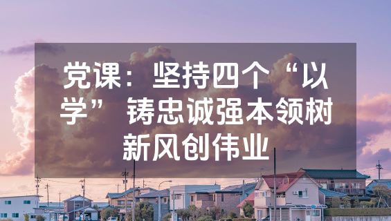 党课：坚持四个“以学” 铸忠诚强本领树新风创伟业