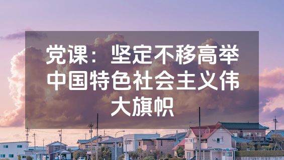 党课：坚定不移高举中国特色社会主义伟大旗帜