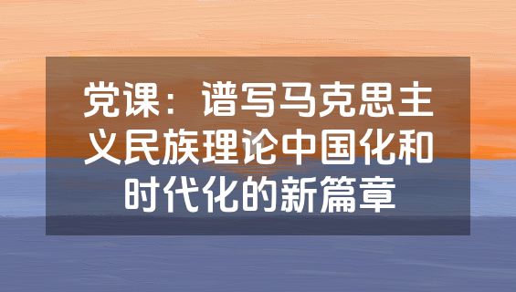 党课：谱写马克思主义民族理论中国化和时代化的新篇章