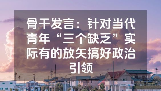 骨干发言：针对当代青年“三个缺乏”实际有的放矢搞好政治引领