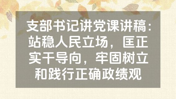 支部书记讲党课讲稿：站稳人民立场，匡正实干导向，牢固树立和践行正确政绩观
