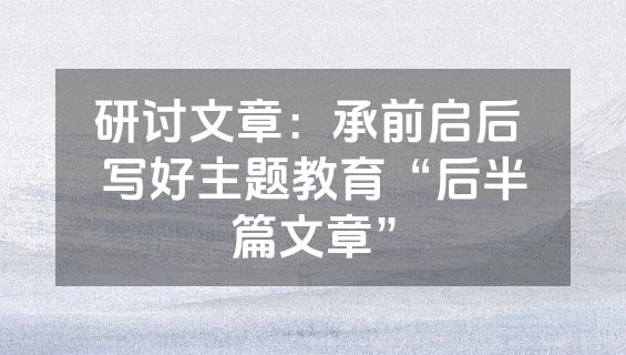 研讨文章：承前启后 写好主题教育“后半篇文章”