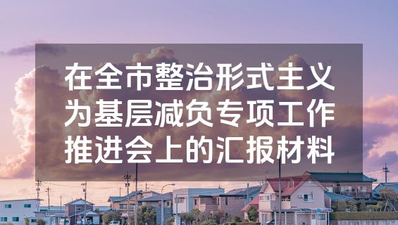 在全市整治形式主义为基层减负专项工作推进会上的汇报材料