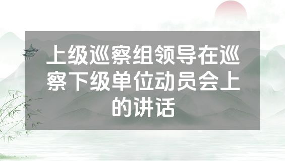 上级巡察组领导在巡察下级单位动员会上的讲话
