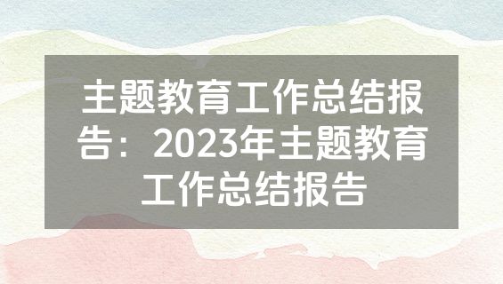 主题教育工作总结报告：2023年主题教育工作总结报告