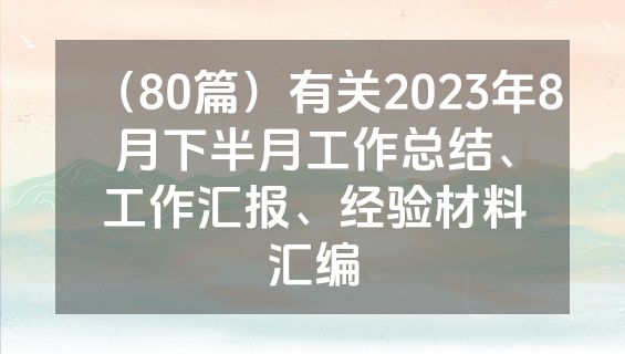 （80篇）有关2023年8月下半月工作总结、工作汇报、经验材料汇编
