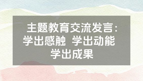 主题教育交流发言：学出感触  学出动能  学出成果