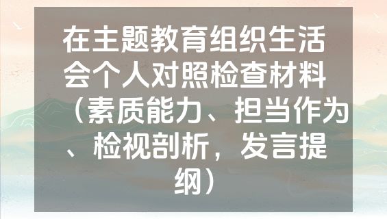 在主题教育组织生活会个人对照检查材料（素质能力、担当作为、检视剖析，发言提纲）