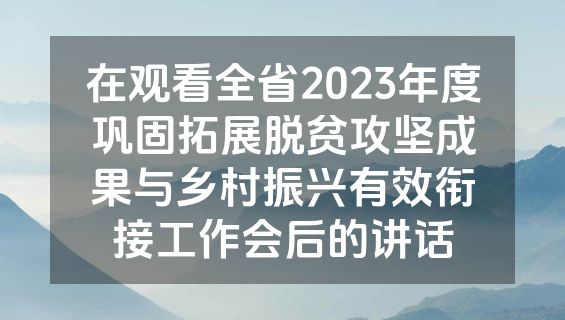 在观看全省2023年度巩固拓展脱贫攻坚成果与乡村振兴有效衔接工作会后的讲话