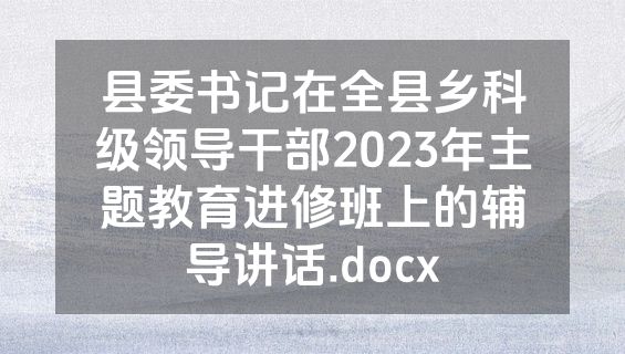 县委书记在全县乡科级领导干部2023年主题教育进修班上的辅导讲话.docx