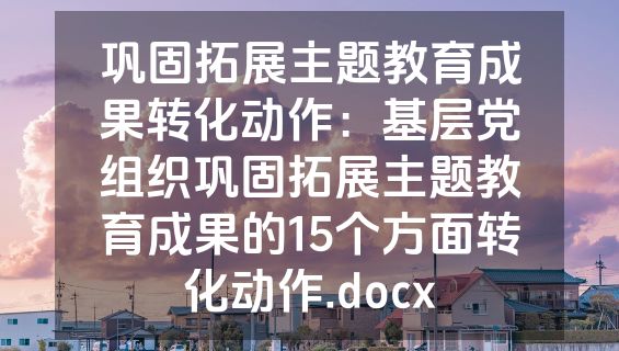 巩固拓展主题教育成果转化动作：基层党组织巩固拓展主题教育成果的15个方面转化动作.docx