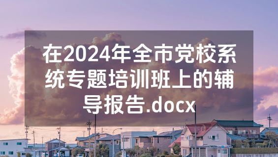 在2024年全市党校系统专题培训班上的辅导报告.docx