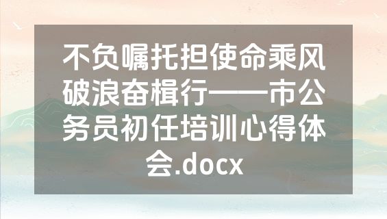 不负嘱托担使命乘风破浪奋楫行——市公务员初任培训心得体会.docx