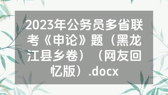 2023年公务员多省联考《申论》题（黑龙江县乡卷）（网友回忆版）.docx
