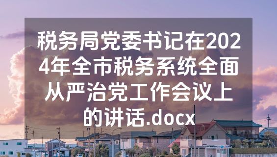 税务局党委书记在2024年全市税务系统全面从严治党工作会议上的讲话.docx