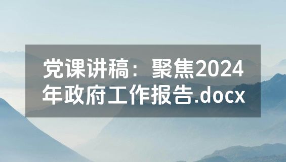 党课讲稿：聚焦2024年政府工作报告.docx