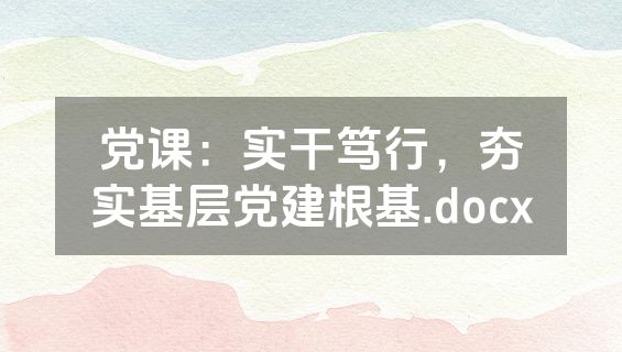 党课：实干笃行，夯实基层党建根基.docx