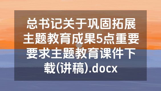 总书记关于巩固拓展主题教育成果5点重要要求主题教育课件下载(讲稿).docx