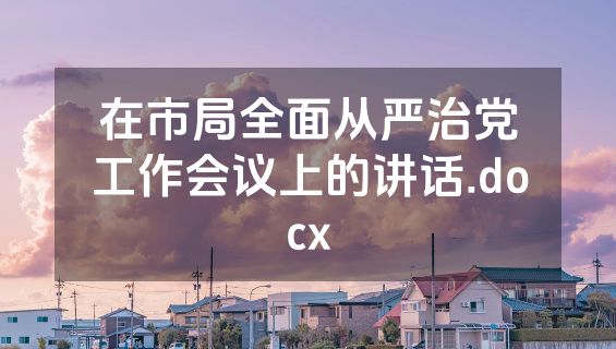 在市局全面从严治党工作会议上的讲话.docx