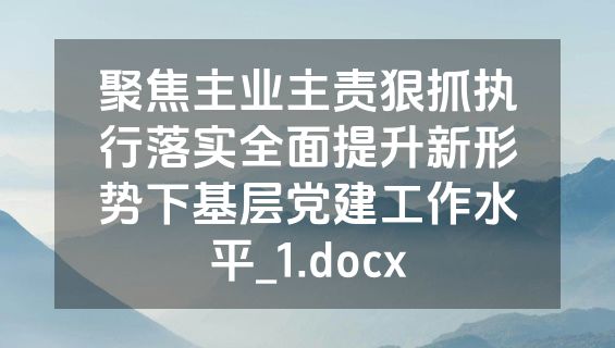 聚焦主业主责狠抓执行落实全面提升新形势下基层党建工作水平_1.docx
