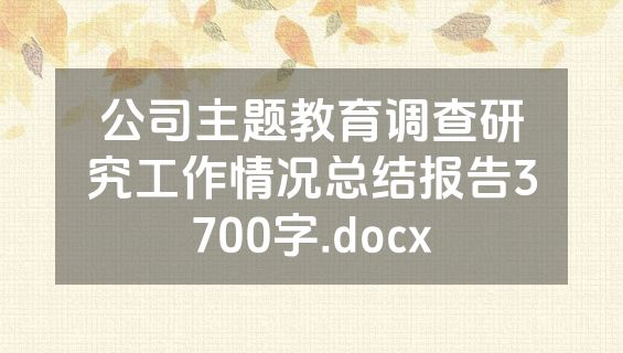 公司主题教育调查研究工作情况总结报告3700字.docx